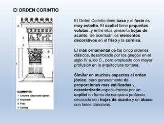 El ORDEN CORINTIO
El Orden Corintio tiene basa y el fuste es
muy esbelto. El capitel tiene pequeñas
volutas, y entre ellas presenta hojas de
acanto. Se acentúan los elementos
decorativos en el friso y la cornisa.
El más ornamental de los cinco órdenes
clásicos, desarrollado por los griegos en el
siglo IV a. de C., pero empleado con mayor
profusión en la arquitectura romana.
Similar en muchos aspectos al orden
jónico, pero generalmente de
proporciones mas estilizadas y
caracterizado especialmente por un
capitel en forma de campana profunda,
decorado con hojas de acanto y un ábaco
con lados cóncavos.
 