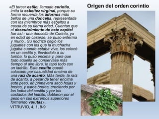 Origen del orden corintio«El tercer estilo, llamado corintio,
imita la esbeltez virginal, porque su
forma recuerda los adornos más
bellos de una doncella, representada
con los miembros más esbeltos a
causa de su tierna edad. Cuentan que
el descubrimiento de este capitel
fue así.- una doncella de Corinto, ya
en edad de casarse, se puso enferma
y murió.. Su nodriza cogió los
juguetes con los que la muchacha
jugaba cuando estaba viva, los colocó
en un cestito y, llevándolo a su
tumba, lo puso encima y, para que
todo aquello se conservase más
tiempo al aire libre, lo tapó todo con
un ladrillo. Este cestito quedó
colocado por casualidad encima de
una raíz de acanto. Más tarde, la raíz
de acanto, a pesar de tener encima
este peso, en primavera sacó hojas y
brotes, y estos brotes, creciendo por
los lados del cestito y por los
costados del ladrillo, doblaron por el
peso en sus extremos superiores
formando volutas».
VITRUVIO, 4, 1, 8-9
 