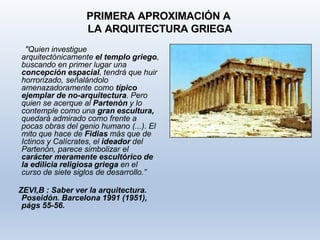 PRIMERA APROXIMACIÓN A
LA ARQUITECTURA GRIEGA
"Quien investigue
arquitectónicamente el templo griego,
buscando en primer lugar una
concepción espacial, tendrá que huir
horrorizado, señalándolo
amenazadoramente como típico
ejemplar de no-arquitectura. Pero
quien se acerque al Partenón y lo
contemple como una gran escultura,
quedará admirado como frente a
pocas obras del genio humano (...). El
mito que hace de Fidias más que de
Ictinos y Calícrates, el ideador del
Partenón, parece simbolizar el
carácter meramente escultórico de
la edilicia religiosa griega en el
curso de siete siglos de desarrollo.”
ZEVI,B : Saber ver la arquitectura.
Poseidón. Barcelona 1991 (1951),
págs 55-56.
 
