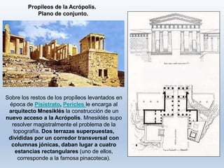 Propileos de la Acrópolis.
Plano de conjunto.
Sobre los restos de los propíleos levantados en
época de Pisístrato, Pericles le encarga al
arquitecto Mnesiklés la construcción de un
nuevo acceso a la Acrópolis. Mnesiklés supo
resolver magistralmente el problema de la
topografía. Dos terrazas superpuestas,
divididas por un corredor transversal con
columnas jónicas, daban lugar a cuatro
estancias rectangulares (uno de ellos,
corresponde a la famosa pinacoteca).
 
