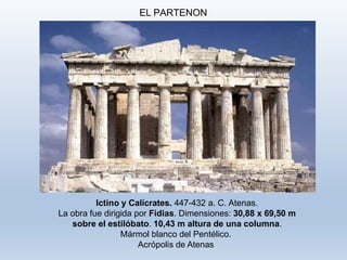 EL PARTENON
Ictino y Calícrates. 447-432 a. C. Atenas.
La obra fue dirigida por Fidias. Dimensiones: 30,88 x 69,50 m
sobre el estilóbato. 10,43 m altura de una columna.
Mármol blanco del Pentélico.
Acrópolis de Atenas
 