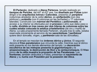 El Partenón, dedicado a Atena Pártenos, templo realizado en
tiempos de Pericles, del 447 al 437 ane, fue diseñado por Fidias quien
dirigió a los arquitectos Ictinos i Calícrates, presenta un períptero
(columnas alrededor de la cella) dórico, es amfipróstilo (con dos
pórticos) y octástilo (con 8 columnas en las fachadas) y 17 columnas
laterales. Construido con mármol del Pentélico y policromado, el
acceso a su interior se efectuaba por el pronaos o atrio que daba paso a
la cella, dividida en tres naves por dos hileras de columnas entre las
cuales estaba colocada la estatua criselefantina (de oro y marfil) de
Atena. La sala propiamente llamada Partenón, situada tras la cella, estaba
reservada únicamente al servicio de las sacerdotisas ("parthénos"
quiere decir doncella, virgen, y parthenón sala de las doncellas).
En el templo se mezclan los órdenes dórico y jónico. El segundo
decora el friso panatenaico que circunda la cella, mientras que el dórico
está presente en los demás elementos del templo. La decoración
escultórica de las metopas presenta la gigantomaquia y la
amazonomaquia, la destrucción de Ilion y la centauromaquia. El friso
jónico de la cella muestra la procesión de las Panateneas. Los
frontones, también atribuidos a Fidias, presentan el nacimiento de
Atena y su lucha con Poseidón por la posesión del Ática.
 
