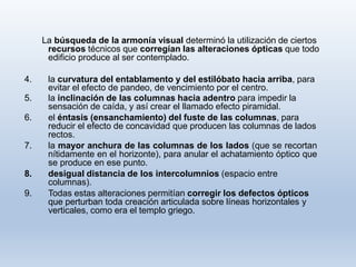 La búsqueda de la armonía visual determinó la utilización de ciertos
recursos técnicos que corregían las alteraciones ópticas que todo
edificio produce al ser contemplado.
4. la curvatura del entablamento y del estilóbato hacia arriba, para
evitar el efecto de pandeo, de vencimiento por el centro.
5. la inclinación de las columnas hacia adentro para impedir la
sensación de caída, y así crear el llamado efecto piramidal.
6. el éntasis (ensanchamiento) del fuste de las columnas, para
reducir el efecto de concavidad que producen las columnas de lados
rectos.
7. la mayor anchura de las columnas de los lados (que se recortan
nítidamente en el horizonte), para anular el achatamiento óptico que
se produce en ese punto.
8. desigual distancia de los intercolumnios (espacio entre
columnas).
9. Todas estas alteraciones permitían corregir los defectos ópticos
que perturban toda creación articulada sobre líneas horizontales y
verticales, como era el templo griego.
 