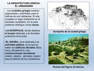 LA ARQUITECTURA GRIEGA:
EL URBANISMO
Las ciudades griegas estaban
organizadas y diseñadas para el
disfrute de sus habitantes. El arte
ocupaba un lugar preferente en el
bienestar ciudadano. En la polis
podemos distinguir varias zonas:
•LA ACRÓPOLIS, donde destaca
el templo dedicado a la divinidad
protectora de la polis.
Acrópolis de la ciudad griega
•EL ÁGORA, zona dedicada a la
actividad pública, en la que se
hallan los edificios oficiales (Stoa,
Ceca, Bouleterión) y las
construcciones recreativas
(odeón, estadio, gimnasio, teatro)
para el disfrute de los ciudadanos.
Ruinas del Ágora de Atenas
 