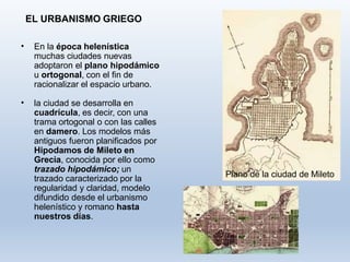 EL URBANISMO GRIEGO
• En la época helenística
muchas ciudades nuevas
adoptaron el plano hipodámico
u ortogonal, con el fin de
racionalizar el espacio urbano.
• la ciudad se desarrolla en
cuadrícula, es decir, con una
trama ortogonal o con las calles
en damero. Los modelos más
antiguos fueron planificados por
Hipodamos de Mileto en
Grecia, conocida por ello como
trazado hipodámico; un
trazado caracterizado por la
regularidad y claridad, modelo
difundido desde el urbanismo
helenístico y romano hasta
nuestros días.
Plano de la ciudad de Mileto
 