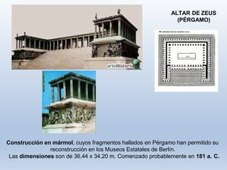 Construcción en mármol, cuyos fragmentos hallados en Pérgamo han permitido su
reconstrucción en los Museos Estatales de Berlín.
Las dimensiones son de 36,44 x 34,20 m. Comenzado probablemente en 181 a. C.
ALTAR DE ZEUS
(PÉRGAMO)
 