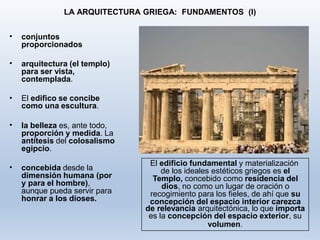 LA ARQUITECTURA GRIEGA: FUNDAMENTOS (I)
• conjuntos
proporcionados
• arquitectura (el templo)
para ser vista,
contemplada.
• El edifico se concibe
como una escultura.
• la belleza es, ante todo,
proporción y medida. La
antítesis del colosalismo
egipcio.
• concebida desde la
dimensión humana (por
y para el hombre),
aunque pueda servir para
honrar a los dioses.
El edificio fundamental y materialización
de los ideales estéticos griegos es el
Templo, concebido como residencia del
dios, no como un lugar de oración o
recogimiento para los fieles, de ahí que su
concepción del espacio interior carezca
de relevancia arquitectónica, lo que importa
es la concepción del espacio exterior, su
volumen.
 