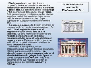 Un encuentro con
la armonía:
El número de Oro
El número de oro, sección áurea o
proporción áurea, es uno de los conceptos
matemáticos relacionados con la naturaleza
y con el arte. Se denomina con la letra griega
(Phi), en memoria del escultor griego Fidias.
Está presente en el crecimiento de las plantas,
las piñas, la distribución de las hojas en un
tallo, la formación de caracolas... y por
supuesto en cualquier estudio armónico del
arte.
La sección áurea es la división armónica de
una segmento en media y extrema razón. Es
decir, que el segmento menor es al
segmento mayor, como éste es a la
totalidad. De esta manera se establece una
relación de tamaños con la misma
proporcionalidad entre el todo dividido en
mayor y menor. Esta proporción o forma de
seleccionar proporcionalmente una línea se
llama proporción áurea.
El número áureo aparece, en las
proporciones que guardan edificios, esculturas,
objetos, partes de nuestro cuerpo. Un
ejemplo de rectángulo áureo en el arte es el
alzado del Partenón griego. En la figura se
puede comprobar que AB/CD= . Hay más
cocientes entre sus medidas que dan el
número áureo, por ejemplo: AC/AD= y
CD/CA= .
 