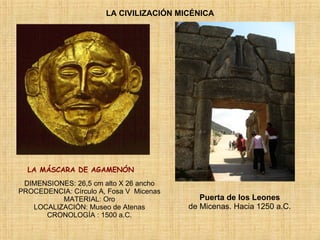 LA CIVILIZACIÓN MICÉNICA LA MÁSCARA DE AGAMENÓN    Puerta de los Leones   de Micenas. Hacia 1250 a.C.   DIMENSIONES: 26,5 cm alto X 26 ancho PROCEDENCIA: Círculo A, Fosa V  Micenas MATERIAL: Oro LOCALIZACIÓN: Museo de Atenas CRONOLOGÍA : 1500 a.C. 