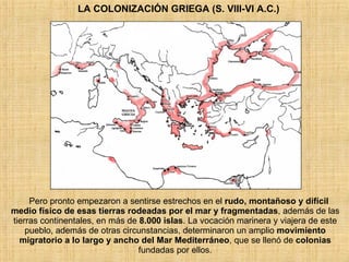 LA COLONIZACIÓN GRIEGA (S. VIII-VI A.C.) Pero pronto empezaron a sentirse estrechos en el  rudo, montañoso y difícil medio físico de esas tierras rodeadas por el mar y fragmentadas , además de las tierras continentales, en más de  8.000 islas . La vocación marinera y viajera de este pueblo, además de otras circunstancias, determinaron un amplio  movimiento migratorio a lo largo y ancho del Mar Mediterráneo , que se llenó de  colonias  fundadas por ellos. 