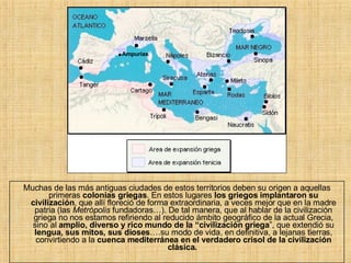 Muchas de las más antiguas ciudades de estos territorios deben su origen a aquellas primeras  colonias griegas . En estos lugares  los griegos implantaron su civilización , que allí floreció de forma extraordinaria, a veces mejor que en la madre patria (las  Metrópolis  fundadoras…). De tal manera, que al hablar de la civilización griega no nos estamos refiriendo al reducido ámbito geográfico de la actual Grecia, sino al  amplio, diverso y rico mundo de la “civilización griega ”, que extendió su  lengua, sus mitos, sus dioses ….su modo de vida, en definitiva, a lejanas tierras, convirtiendo a la  cuenca mediterránea en el verdadero crisol de la civilización clásica.   . Ampurias 