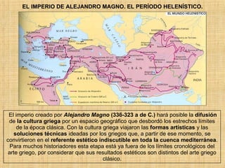 EL IMPERIO DE ALEJANDRO MAGNO. EL PERÍODO HELENÍSTICO. El imperio creado por  Alejandro Magno  (336-323 a de C.)  hará posible la  difusión  de  la cultura griega  por un espacio geográfico que desbordó los estrechos límites de la época clásica. Con la cultura griega viajaron las  formas artísticas  y las  soluciones técnicas  ideadas por los griegos que, a partir de ese momento, se convirtieron en el  referente estético indiscutible en toda la cuenca mediterránea . Para muchos historiadores esta etapa está ya fuera de los límites cronológicos del arte griego, por considerar que sus resultados estéticos son distintos del arte griego clásico. 