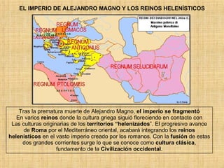 EL IMPERIO DE ALEJANDRO MAGNO Y LOS REINOS HELENÍSTICOS Tras la prematura muerte de Alejandro Magno,  el imperio se fragmentó En varios  reinos  donde la cultura griega siguió floreciendo en contacto con Las culturas originarias de los  territorios “helenizados ”. El progresivo avance de  Roma  por el Mediterráneo oriental, acabará integrando los  reinos helenísticos  en el vasto imperio creado por los romanos. Con la  fusión  de estas dos grandes corrientes surge lo que se conoce como  cultura clásica , fundamento de la  Civilización occidental . 