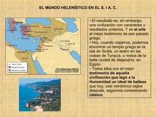 EL MUNDO HELENÍSTICO EN EL S. I A. C. El resultado es, sin embargo, una civilización con caracteres y resultados unitarios. Y es  el arte  el mejor testimonio de ese pasado griego.  Hoy, cuando viajamos, podemos encontrar un templo griego en la isla de Sicilia, un teatro en las costas de Turquía, o restos de la bella ciudad de Alejandría, en Egipto.  Todos ellos son el mejor  testimonio de aquella civilización que legó a la Humanidad un ideal de belleza  que hoy, casi veinticinco siglos después, seguimos considerando  clásico . 