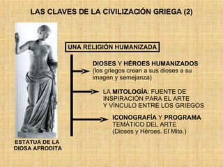 LAS CLAVES DE LA CIVILIZACIÓN GRIEGA (2) UNA RELIGIÓN HUMANIZADA DIOSES  Y  HÉROES   HUMANIZADOS (los griegos crean a sus dioses a su  imagen y semejanza) LA  MITOLOGÍA : FUENTE DE INSPIRACIÓN PARA EL ARTE Y VÍNCULO ENTRE LOS GRIEGOS ICONOGRAFÍA  Y  PROGRAMA   TEMÁTICO DEL ARTE (Dioses y Héroes. El Mito.) ESTATUA DE LA  DIOSA AFRODITA 