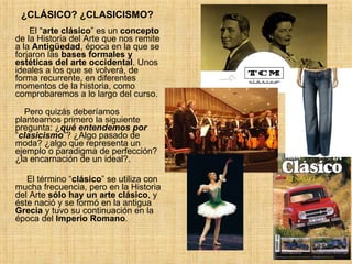 ¿CLÁSICO? ¿CLASICISMO? El “ arte clásico ” es un  concepto  de la Historia del Arte que nos remite a la  Antigüedad , época en la que se forjaron las  bases formales y estéticas del arte occidental . Unos ideales a los que se volverá, de forma recurrente, en diferentes momentos de la historia, como comprobaremos a lo largo del curso.   Pero quizás deberíamos plantearnos primero la siguiente pregunta: ¿ qué entendemos por  “ clasicismo ”? ¿Algo pasado de moda? ¿algo que representa un ejemplo o paradigma de perfección? ¿la encarnación de un ideal?. El término “ clásico ” se utiliza con mucha frecuencia, pero en la Historia del Arte  sólo hay un arte clásico , y éste nació y se formó en la antigua  Grecia  y tuvo su continuación en la época del  Imperio Romano .  