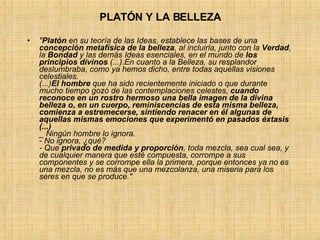 PLATÓN Y LA BELLEZA " Platón  en su teoría de las Ideas, establece las bases de una  concepción metafísica de la belleza , al incluirla, junto con la  Verdad , la  Bondad  y las demás Ideas esenciales, en el mundo de  los principios divinos  (...).En cuanto a la Belleza, su resplandor deslumbraba, como ya hemos dicho, entre todas aquellas visiones celestiales. (...) El hombre  que ha sido recientemente iniciado o que durante mucho tiempo gozó de las contemplaciones celestes,  cuando reconoce en un rostro hermoso una bella imagen de la divina belleza o, en un cuerpo, reminiscencias de esta misma belleza, comienza a estremecerse, sintiendo renacer en él algunas de aquellas mismas emociones que experimentó en pasados éxtasis (...) _ Ningún hombre lo ignora. - No ignora, ¿qué? - Que  privado de medida y proporción , toda mezcla, sea cual sea, y de cualquier manera que esté compuesta, corrompe a sus componentes y se corrompe ella la primera, porque entonces ya no es una mezcla, no es más que una mezcolanza, una miseria para los seres en que se produce." 