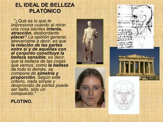 EL IDEAL DE BELLEZA PLATÓNICO "¿Qué es lo que te impresiona cuando al mirar una cosa sientes  interés ,  atracción , desbordante  placer ? La opinión general, atreveríame a decir, es que  la relación de las partes entre sí y de aquéllas con el conjunto constituye la belleza sensible ; es decir, que la belleza de las cosas que vemos, como  la belleza  de todo lo demás, se compone de  simetría y proporción.  Según este criterio, nada simple y desprovisto de partes puede ser bello, sólo un compuesto."   PLOTINO. 