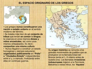 EL ESPACIO ORIGINARIO DE LOS GRIEGOS Los griegos  nunca constituyeron una nación o estado unitario  en el sentido moderno del término.  Se trataba más bien de  un conjunto de tribus  que tenían  en común  la  lengua , la creencia en unos mismos  dioses y mitos ancestrales , así como unos mismos antepasados. Es decir,  compartían una misma cultura . Nunca llegaron a constituir un estado homogéneo y siempre estuvieron  organizados políticamente  en  “Polis” o “ Ciudades-Estado ”  independientes entre sí y, a menudo, rivalizando entre ellas en continuas guerras.  Su  origen histórico  se remonta a los grandes movimientos de pueblos que se produjeron en la llamada Edad del Bronce (entre el I - II milenio antes de nuestra era). Las llamadas  invasiones indoeuropeas  trajeron a la Península Balcánica a estas tribus, los “ Aqueos ”. 