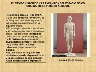 EL TIEMPO HISTÓRICO Y LA EXPANSIÓN DEL ESPACIO FÍSICO ORIGINARIO. EL PERÍODO ARCAICO. El  período arcaico   ( 700-500 A. C.)  es una  época de formación , de tanteo y concreción de algunas de las formas que culminarán en la siguiente etapa.  En estos primeros tiempos afloran y se perfeccionan, sobre el sustrato propio, las diferentes  influencias  que concurren en el arte griego: la de la  civilización cretense, la civilización Micénica  y, sobre todo, las grandes  civilizaciones orientales , especialmente la  Egipcia .  Es una época en la que  el arte evoluciona desde el geometrismo y la abstracción de raíz oriental hacia el naturalismo expresivo . kouros  griego arcaico  