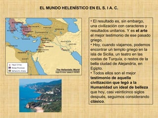 EL MUNDO HELENÍSTICO EN EL S. I A. C. 
• El resultado es, sin embargo, 
una civilización con caracteres y 
resultados unitarios. Y es el arte 
el mejor testimonio de ese pasado 
griego. 
• Hoy, cuando viajamos, podemos 
encontrar un templo griego en la 
isla de Sicilia, un teatro en las 
costas de Turquía, o restos de la 
bella ciudad de Alejandría, en 
Egipto. 
• Todos ellos son el mejor 
testimonio de aquella 
civilización que legó a la 
Humanidad un ideal de belleza 
que hoy, casi veinticinco siglos 
después, seguimos considerando 
clásico. 
 