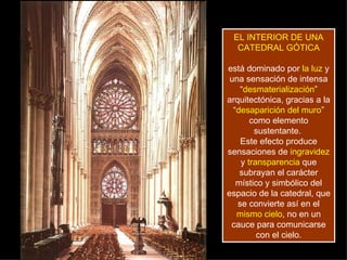 EL INTERIOR DE UNA CATEDRAL GÓTICA   está dominado por  la luz  y una sensación de intensa “ desmaterialización ” arquitectónica, gracias a la “ desaparición del muro ” como elemento sustentante.  Este efecto produce sensaciones de  ingravidez  y  transparencia  que subrayan el carácter místico y simbólico del espacio de la catedral, que se convierte así en el  mismo cielo , no en un cauce para comunicarse con el cielo. 
