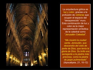 La arquitectura gótica es  luz y color , gracias a la profusión de  vidrieras  que ocupan el espacio del “desaparecido” muro.  Esta combinación de luz y color es la mejor representación simbólica de la catedral como “ Jerusalén Celestial ”. “ Me mostró la ciudad santa, Jeresulán, que descendía del cielo de parte de Dios, que tenía la gloria de Dios. Su brillo era semejante a la piedra más preciosa, como la piedra de jaspe pulimentado ”  (Apocalipsis, 21, 10-12) 