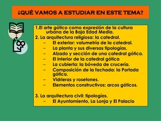 ¿QUÉ VAMOS A ESTUDIAR EN ESTE TEMA? 1.El arte gótico como expresión de la cultura urbana de la Baja Edad Media. 2. La arquitectura religiosa: la catedral. El exterior: volumetría de la catedral. La planta y sus diversas tipologías. Alzado y sección de una catedral gótica. El interior de la catedral gótica La cubierta: la bóveda de crucería. Composición de la fachada: la Portada gótica. Vidrieras y rosetones. Elementos constructivos: arcos góticos. 3. La arquitectura civil: tipologías. El Ayuntamiento, La Lonja y El Palacio 