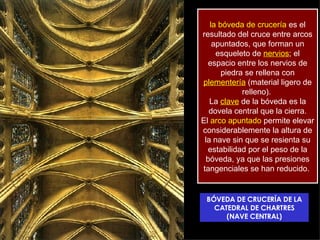 la bóveda de crucería  es el resultado del cruce entre arcos apuntados, que forman un esqueleto de  nervios ; el espacio entre los nervios de piedra se rellena con  plementería  (material ligero de relleno).  La  clave  de la bóveda es la dovela central que la cierra. El  arco apuntado  permite elevar considerablemente la altura de la nave sin que se resienta su estabilidad por el peso de la bóveda, ya que las presiones tangenciales se han reducido.  BÓVEDA DE CRUCERÍA DE LA CATEDRAL DE CHARTRES (NAVE CENTRAL) 