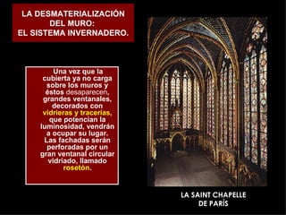 LA DESMATERIALIZACIÓN DEL MURO:  EL SISTEMA INVERNADERO. Una vez que la cubierta ya no carga sobre los muros y éstos  desaparecen , grandes ventanales, decorados con  vidrieras y tracerías,  que potencian la luminosidad, vendrán a ocupar su lugar. Las fachadas serán perforadas por un gran ventanal circular vidriado, llamado  rosetón . LA SAINT CHAPELLE DE PARÍS 