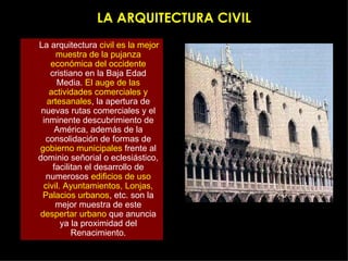 LA ARQUITECTURA CIVIL La arquitectura  civil es la mejor muestra de la pujanza económica del occidente  cristiano en la Baja Edad Media.  El auge de las actividades comerciales y artesanales , la apertura de nuevas rutas comerciales y el inminente descubrimiento de América, además de la consolidación de formas de  gobierno municipales  frente al dominio señorial o eclesiástico, facilitan el desarrollo de numerosos  edificios de uso civil. Ayuntamientos, Lonjas, Palacios urbanos , etc. son la mejor muestra de este  despertar urbano  que anuncia ya la proximidad del Renacimiento. 