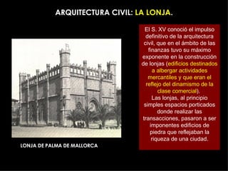 ARQUITECTURA CIVIL:  LA LONJA . El S. XV conoció el impulso definitivo de la arquitectura civil, que en el ámbito de las finanzas tuvo su máximo exponente en la construcción de lonjas ( edificios destinados a albergar actividades mercantiles y que eran el reflejo del dinamismo de la clase comercial ).  Las lonjas, al principio simples espacios porticados donde realizar las transacciones, pasaron a ser imponentes edificios de piedra que reflejaban la riqueza de una ciudad. LONJA DE PALMA DE MALLORCA 