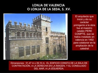 LONJA DE VALENCIA  O LONJA DE LA SEDA, S. XV. Dimensiones:  51,47 m x 39,10 m.  EL EDIFICIO CONSTA DE LA SALA DE CONTRATACIÓN, A LA DERECHA EN LA IMAGEN, Y EL CONSULADO DEL MAR, A LA IZQUIERDA. El arquitecto que Inició y dio su carácter primigenio a la obra fue el maestro catalán PERE COMPTE, que se había instalado en valencia en 1492 para colaborar en la ampliación de la catedral 