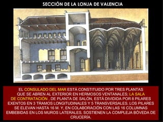 SECCIÓN DE LA LONJA DE VALENCIA EL  CONSULADO DEL MAR  ESTÁ CONSTITUIDO POR TRES PLANTAS QUE SE ABREN AL EXTERIOR EN HERMOSOS VENTANALES;  LA SALA DE CONTRATACIÓN  , DE PLANTA DE SALÓN, ESTÁ DIVIDIDA POR 8 PILARES EXENTOS EN 3 TRAMOS LONGITUDINALES Y 5 TRANSVERSALES. LOS PILARES SE ELEVAN HASTA 16 M. Y, EN COLABORACIÓN CON LAS 16 COLUMNAS EMBEBIDAS EN LOS MUROS LATERALES, SOSTIENEN LA COMPLEJA BÓVEDA DE CRUCERÍA. 