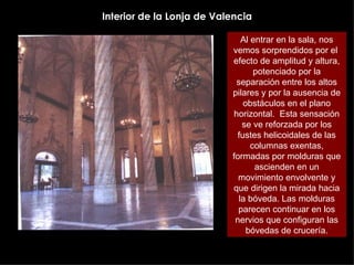 Interior de la Lonja de Valencia Al entrar en la sala, nos vemos sorprendidos por el  efecto de amplitud y altura, potenciado por la separación entre los altos pilares y por la ausencia de obstáculos en el plano horizontal.  Esta sensación se ve reforzada por los fustes helicoidales de las columnas exentas, formadas por molduras que ascienden en un movimiento envolvente y que dirigen la mirada hacia la bóveda. Las molduras parecen continuar en los nervios que configuran las bóvedas de crucería. 