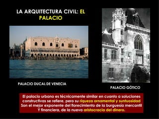 LA ARQUITECTURA CIVIL:  EL PALACIO PALACIO DUCAL DE VENECIA PALACIO GÓTICO El palacio urbano es técnicamente similar en cuanto a soluciones constructivas se refiere, pero su  riqueza ornamental y suntuosidad Son el mejor exponente del florecimiento de la burguesía mercantil Y financiera, de la nueva  aristocracia del dinero . 