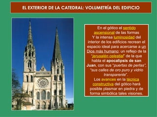 EL EXTERIOR DE LA CATEDRAL: VOLUMETRÍA DEL EDIFICIO En el gótico el  sentido ascensional  de las formas Y la intensa  luminosidad  del interior de los edificios recrean el espacio ideal para acercarse a  un Dios más humano ; un reflejo de la “ jerusalén celestial ” de la que habla el  apocalipsis de san Juan , con sus “ puertas de perlas”, “sus calles de oro puro y vidrio transparente ”.  Los  avances  en la  técnica constructiva  del gótico hará posible plasmar en piedra y de forma simbólica tales visiones. 