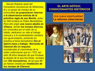 EL ARTE GÓTICO:  CONDICIONANTES HISTÓRICOS Una nueva espiritualidad: La reforma cisterciense . Siendo Roberto abad del monasterio cluniacense de Molesmes, él y un grupo de monjes de su comunidad  se propusieron retornar a la observancia estricta de la primitiva regla de san Benito , quien en 540 fundara la Orden Benedictina. Para ello erigió  una nueva abadía en Cîteaux , donde  los monjes blancos , así conocidos por el color de su hábito, dedicaron su vida al trabajo manual y a la contemplación ascética con igual empeño, poniendo en práctica el lema benedictino  Ora et labora (reza y trabaja ).  Bernardo de Claraval dio un impulso  considerable al crecimiento de la orden cisterciense que en 1153, tan sólo 38 años después de que fundase la abadía de la que fue titular, contaba con  343 monasterios , de los que 68 se habían creado por  irradiación de los monjes de Claraval. 