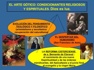 EL ARTE GÓTICO: CONDICIONANTES RELIGIOSOS Y ESPIRITUALES.  Dios es luz. EVOLUCIÓN DEL PENSAMIENTO TEOLÓGICO Y FILOSÓFICO (aristotelismo y escolástica: recuperación del naturalismo) LA  REFORMA CISTERCIENSE  de s. Bernardo de Claraval  : el nacimiento de una nueva  Espiritualidad y de las órdenes  mendicantes. del Apocalipsis y el juicio final al evangelio y la virgen María EL  DESPERTAR DEL  HUMANISMO (San Francisco de Asís) 