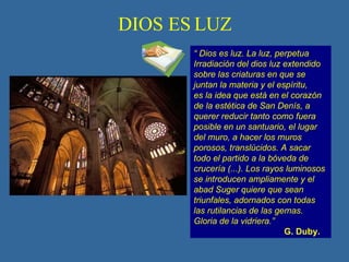 DIOS ES LUZ “  Dios es luz. La luz, perpetua Irradiación del dios luz extendido sobre las criaturas en que se juntan la materia y el espíritu, es la idea que está en el corazón de la estética de San Denís, a querer reducir tanto como fuera posible en un santuario, el lugar del muro, a hacer los muros porosos, translúcidos. A sacar todo el partido a la bóveda de crucería (...). Los rayos luminosos se introducen ampliamente y el abad Suger quiere que sean triunfales, adornados con todas las rutilancias de las gemas. Gloria de la vidriera.” G. Duby. 