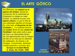 EL ARTE  GÓTICO Por definición,  la catedral es la Iglesia del obispo . Desde los Comienzos de la cristiandad se Estableció un obispo en cada Ciudad. La catedral es pues una Iglesia urbana . Lo que el arte de Las catedrales significa en Europa Es, ante todo,  el despertar de las Ciudades  (...) La catedral domina La ciudad . Brota de ese  núcleo de Fertilidad . Vela sobre todo lo que Se forja y se intercambia dentro De una aglomeración que al margen De ella no es más que un laberinto De callejuelas, de cloacas y de Pocilgas. Concentrada. Apretada. Ciudad pequeña a nuestros ojos. Europa en la Edad Media. G. Duby. Ed. Paidó. 1990. Catedral de Chartres 