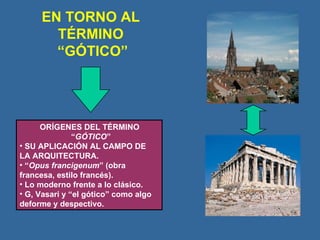 EN TORNO AL TÉRMINO  “GÓTICO” ORÍGENES DEL TÉRMINO “ GÓTICO ” SU APLICACIÓN AL CAMPO DE LA ARQUITECTURA. “ Opus francigenum ” (obra francesa, estilo francés). Lo moderno frente a lo clásico. G, Vasari y “el gótico” como algo deforme y despectivo. 