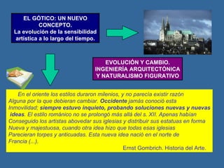 EL GÓTICO: UN NUEVO CONCEPTO. La evolución de la sensibilidad artística a lo largo del tiempo. EVOLUCIÓN Y CAMBIO. INGENIERÍA ARQUITECTÓNICA Y NATURALISMO FIGURATIVO En el oriente los estilos duraron milenios, y no parecía existir razón Alguna por la que debieran cambiar.  Occidente  jamás conoció esta Inmovilidad;  siempre estuvo inquieto, probando soluciones nuevas y nuevas ideas . El estilo románico no se prolongó más allá del s. XII. Apenas habían Conseguido los artistas abovedar sus iglesias y distribuir sus estatuas en forma Nueva y majestuosa, cuando otra idea hizo que todas esas iglesias Parecieran torpes y anticuadas. Esta nueva idea nació en el norte de Francia (...). Ernst Gombrich. Historia del Arte. 