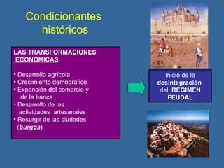 Condicionantes  históricos LAS TRANSFORMACIONES ECONÓMICAS : Desarrollo agrícola Crecimiento demográfico Expansión del comercio y  de la banca Desarrollo de las  actividades  artesanales Resurgir de las ciudades  ( burgos ) Inicio de la  desintegración   del  RÉGIMEN FEUDAL 