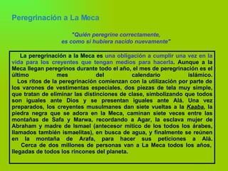 Peregrinación a La Meca   "Quién peregrine correctamente, es como si hubiera nacido nuevamente" La peregrinación a la Meca es  una obligación a cumplir una vez en la vida para los creyentes que tengan medios para hacerla . Aunque a la Meca llegan peregrinos durante todo el año, el mes de peregrinación es el último mes del calendario islámico.   Los ritos de la peregrinación comienzan con la utilización por parte de los varones de vestimentas especiales, dos piezas de tela muy simple, que tratan de eliminar las distinciones de clase, simbolizando que todos son iguales ante Dios y se presentan iguales ante Alá. Una vez preparados, los creyentes musulmanes dan siete vueltas a la  Kaaba , la piedra negra que se adora en la Meca, caminan siete veces entre las montañas de Safa y Marwa, recordando a Agar, la esclava mujer de Abraham y madre de Ismael (antecesor mítico de los todos los árabes, llamados también ismaelitas), en busca de agua, y finalmente se reúnen en la montaña de Arafa, para hacer sus peticiones a Alá.   Cerca de dos millones de personas van a La Meca todos los años, llegadas de todos los rincones del planeta. 