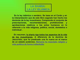 LA SHARIA:  LA LEY ISLÁMICA   Es la ley islámica o sendero. Se basa en el Corán y en la interpretación que de este libro sagrado han hecho los doctores de la ley musulmana. Comprende el conjunto de prescripciones, recomendaciones, prohibiciones y aprobaciones relativos a los actos humanos en lo referente a la vida religiosa, política, social, doméstica e individual .  En resumen,  la sharia rige todos los aspectos de la vida de los musulmanes . A diferencia de la doctrina de Jesucristo, que ha predicado una fe nueva en el marco de un estado poderoso,  Mahoma ha mezclado religión y vida política de forma indisoluble .           