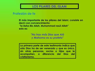 LOS PILARES DEL ISLAM Profesión de fe El más importante de los pilares del Islam; consiste en decir con convencimiento: "la Ilaha illa Allah, Muhammad rasúl Allah"   esto es: "No hay más Dios que Alá y Mahoma es su profeta" La primera parte de este testimonio indica que sólo Dios ha de ser venerado y que es único, sin otras personas, socios o hijos que le acompañen, a diferencia del Dios del cristianismo.    