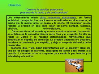 Oración   "Observa la oración, porque ella preserva de lo ilícito y de la obscenidad" Los musulmanes rezan  cinco oraciones diariamente , en forma individual o conjunta. Las oraciones son realizadas en el amanecer, al medio día, la media tarde, el ocaso y la noche. El musulmán puede realizar la oración en casi todo lugar, tal como campos, fabricas, oficinas, universidades, etc.   Cada oración no dura más que unos cuantos minutos. La oración en el Islam es la conexión directa entre Dios y el creyente. En ella se recita el Corán y se realizan determinados movimientos que simbolizan el espíritu de sumisión. La oración dispensa los pecados, fortalece la conciencia y el espíritu, y aleja al creyente del mal y de lo censurable.   Mahoma dijo, " ¡Oh, Bilal! Confortadnos con la oración ". Bilal era uno de los amigos de Mahoma, encargado de llamar a los árabes a la oración. La oración sirve al creyente para sentir la paz interior y la felicidad que le anima. 