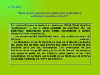 Limosna   "Toma de sus riquezas una caridad para purificarles y enriquecer sus almas con ella" La palabra limosna se traduce en árabe por  Zakat .  Zakat  significa "purificación", y dar el  Zakat  consistía en contribuir con un porcentaje especificado sobre ciertas propiedades a ciertas clases sociales necesitadas.  Una persona podrá también dar tanto como quiera a manera de limosna o caridad.   La obligación de dar la limosna se basa en la idea de que todas las cosas son de Dios, que permite que estén en manos de los hombres para que las administren. Las posesiones de los hombres necesitan purificarse y la forma de hacerlo es reservar una pequeña parte de los ingresos para ayudar a los más necesitados. Se compara con la poda de un árbol, que al cortarlo se purifica y permite un nuevo crecimiento. 