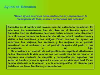 Ayuno del Ramadán   "Quién ayune en el mes de Ramadán con fe y esperanza en la recompensa de Dios, le serán perdonados sus pecados" Ramadán es el nombre del noveno mes del calendario musulmán. En este mes los musulmanes han de observar el llamado ayuno del Ramadán. Han de abstenerse de comer, beber o hacer nada placentero para el cuerpo durante las horas del día. Al caer el sol pueden comer y visitar a los familiares y los amigos. Están exentos del ayuno los enfermos, los viajeros, los ancianos y las mujeres en el período menstrual, en el embarazo, en el periodo después del parto o que amamantan a un hijo.   Se considera un método de autopurificación espiritual. Abstenerse de los placeres de la vida, aunque sea por treinta días, ha de crear en el creyente una corriente de simpatía y compasión por aquellos que sufren el hambre, y eso le ayudará a crecer en su vida espiritual. Es un tiempo dedicado a la oración y a la contemplación. Un tiempo para fortalecer los lazos familiares y comunitarios. 